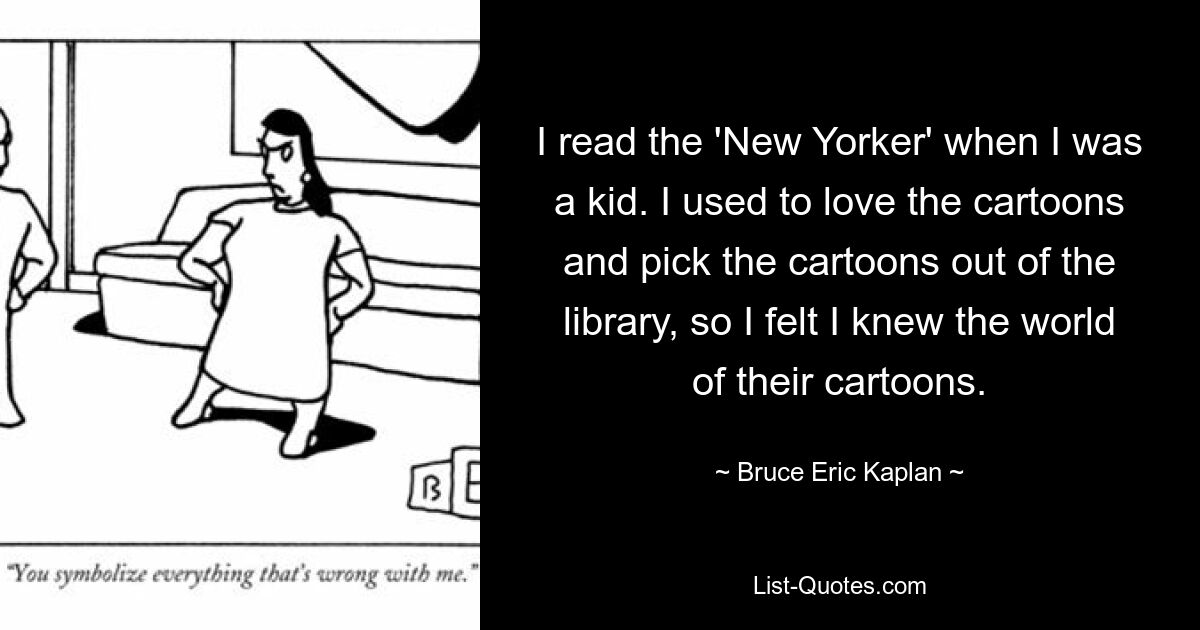 I read the 'New Yorker' when I was a kid. I used to love the cartoons and pick the cartoons out of the library, so I felt I knew the world of their cartoons. — © Bruce Eric Kaplan