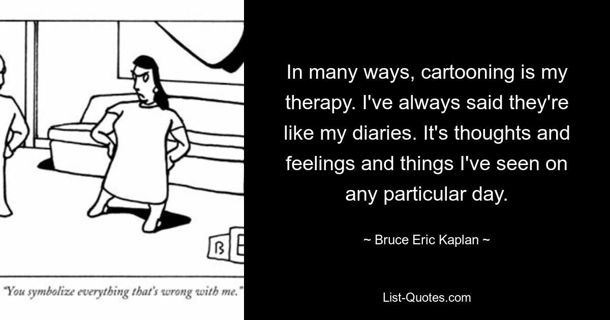 In many ways, cartooning is my therapy. I've always said they're like my diaries. It's thoughts and feelings and things I've seen on any particular day. — © Bruce Eric Kaplan