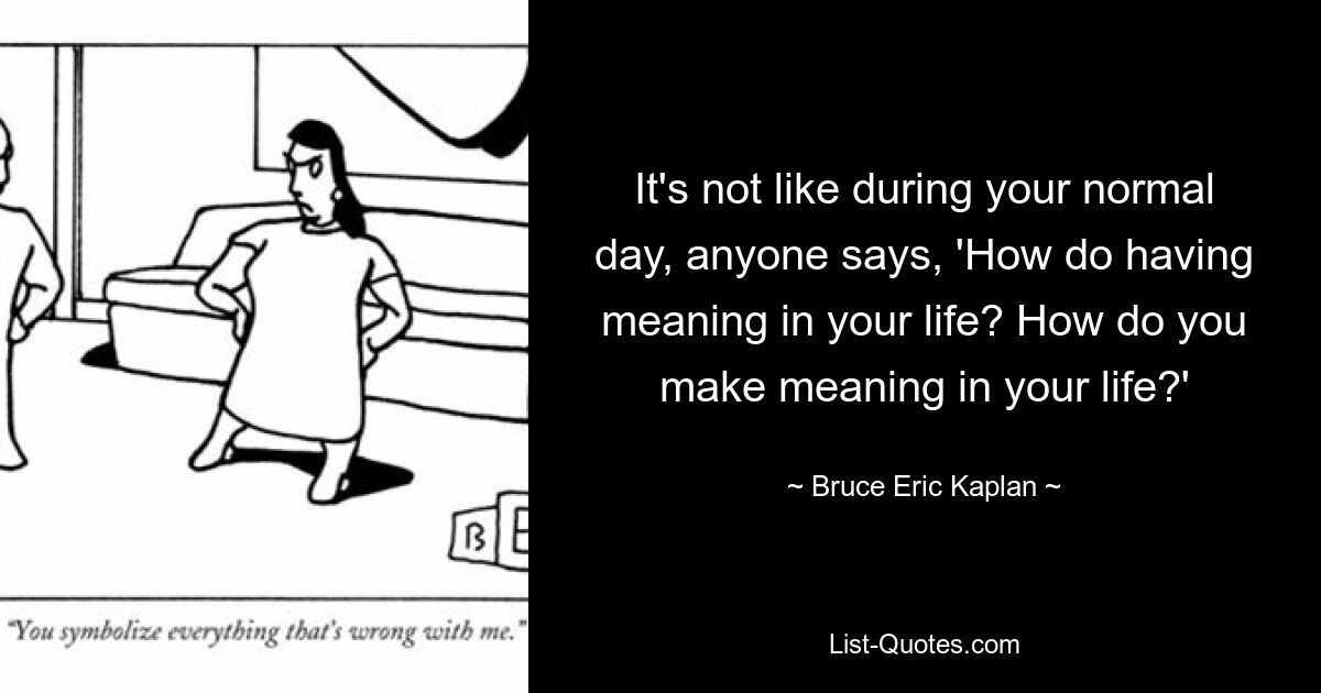 It's not like during your normal day, anyone says, 'How do having meaning in your life? How do you make meaning in your life?' — © Bruce Eric Kaplan