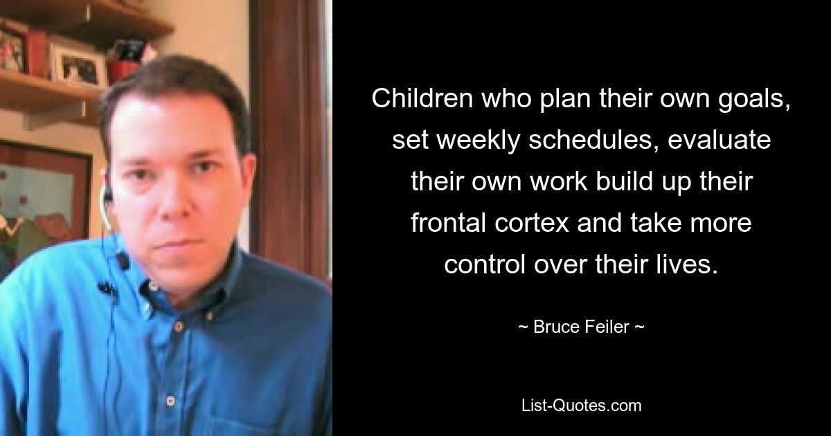 Children who plan their own goals, set weekly schedules, evaluate their own work build up their frontal cortex and take more control over their lives. — © Bruce Feiler