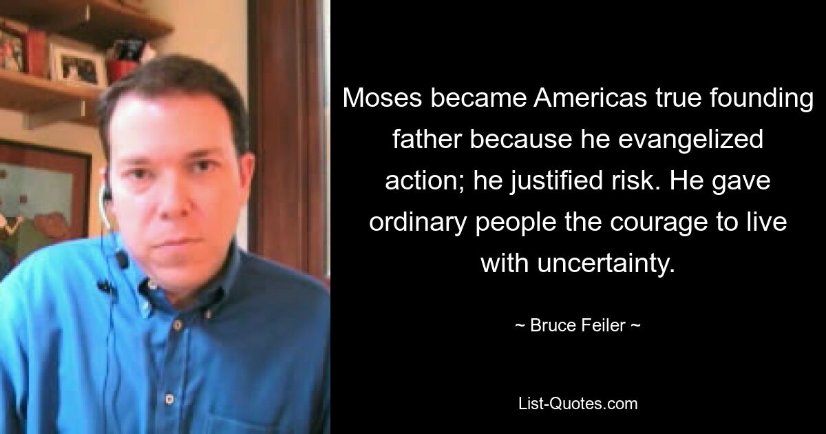 Moses became Americas true founding father because he evangelized action; he justified risk. He gave ordinary people the courage to live with uncertainty. — © Bruce Feiler