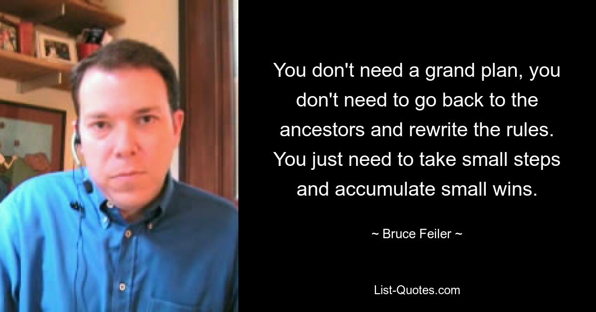 You don't need a grand plan, you don't need to go back to the ancestors and rewrite the rules. You just need to take small steps and accumulate small wins. — © Bruce Feiler