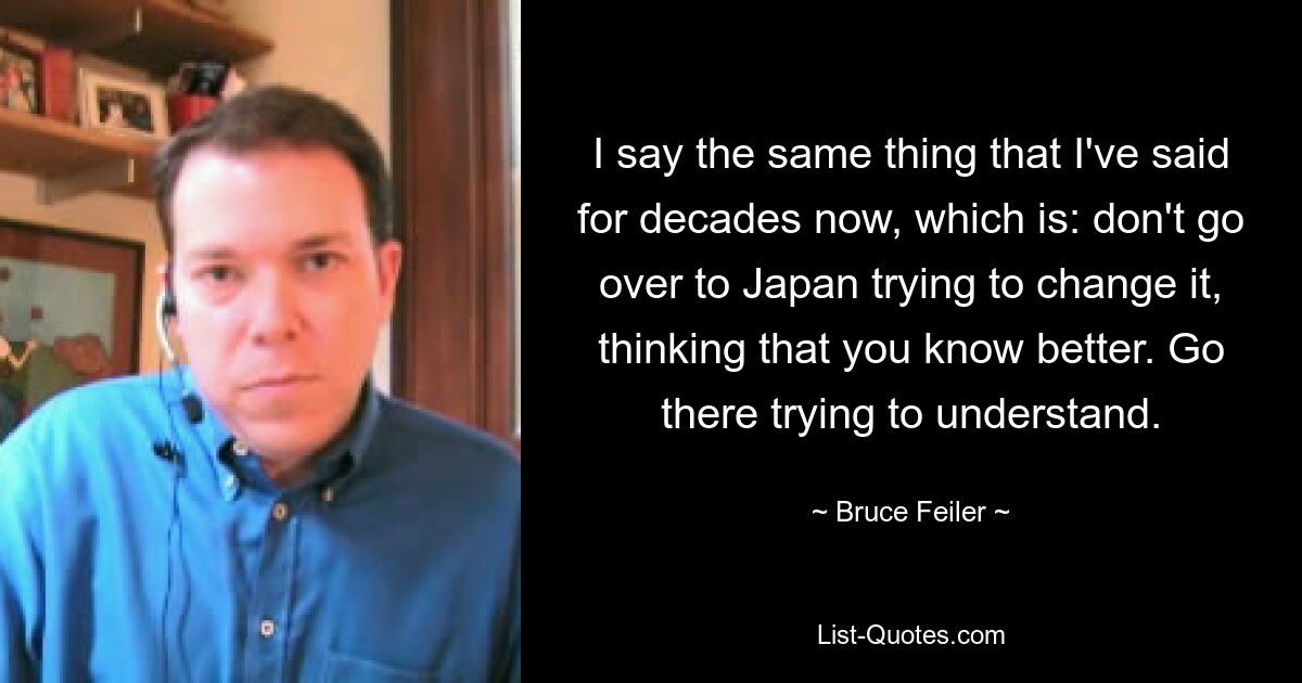 I say the same thing that I've said for decades now, which is: don't go over to Japan trying to change it, thinking that you know better. Go there trying to understand. — © Bruce Feiler