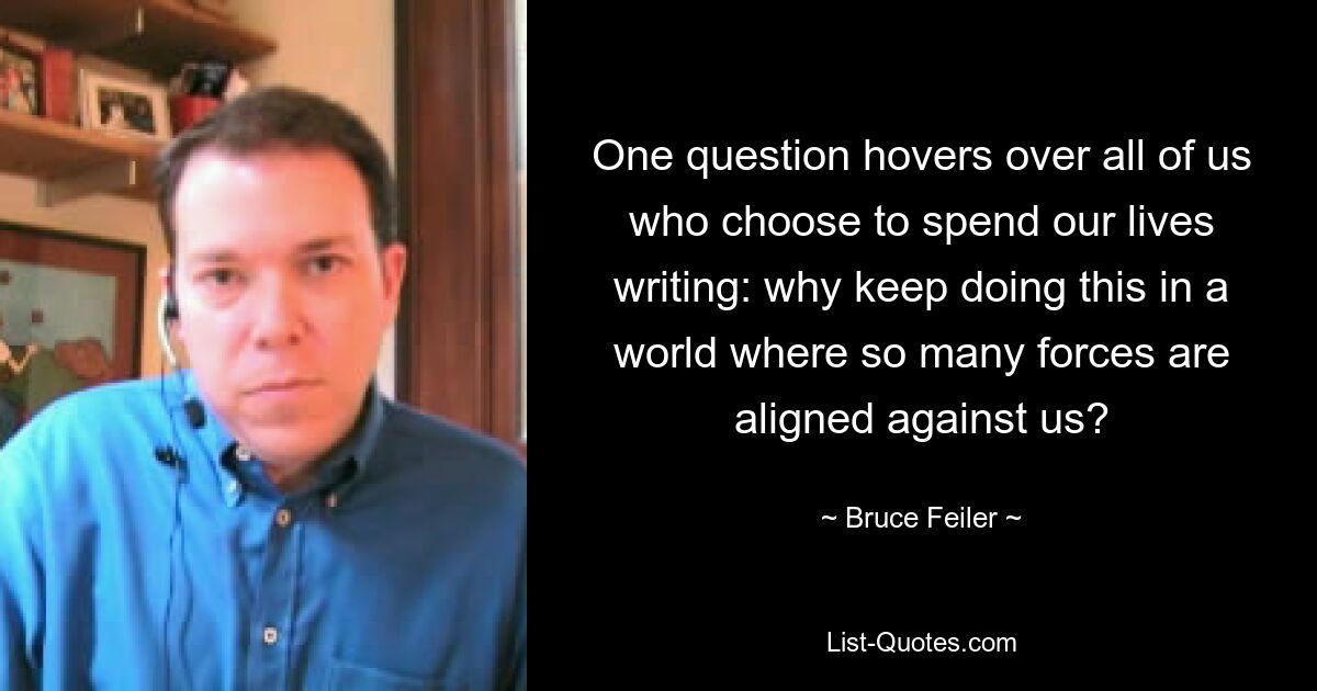 One question hovers over all of us who choose to spend our lives writing: why keep doing this in a world where so many forces are aligned against us? — © Bruce Feiler