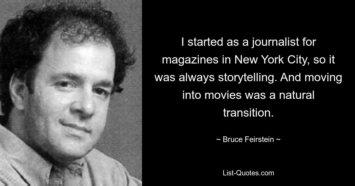 I started as a journalist for magazines in New York City, so it was always storytelling. And moving into movies was a natural transition. — © Bruce Feirstein