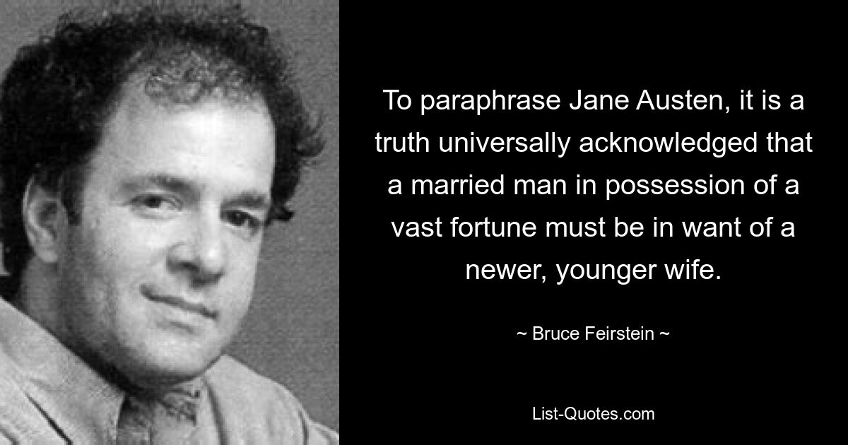 To paraphrase Jane Austen, it is a truth universally acknowledged that a married man in possession of a vast fortune must be in want of a newer, younger wife. — © Bruce Feirstein