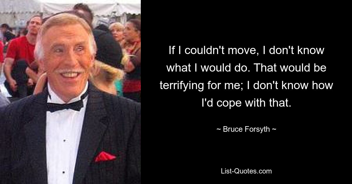 If I couldn't move, I don't know what I would do. That would be terrifying for me; I don't know how I'd cope with that. — © Bruce Forsyth