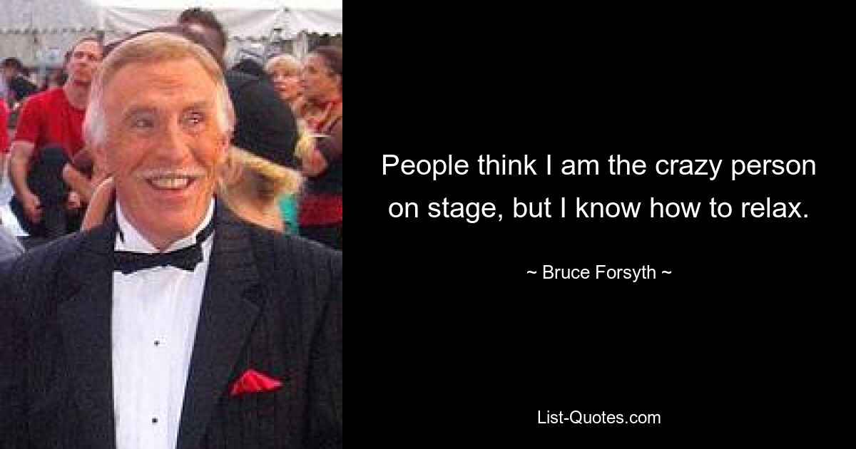 People think I am the crazy person on stage, but I know how to relax. — © Bruce Forsyth