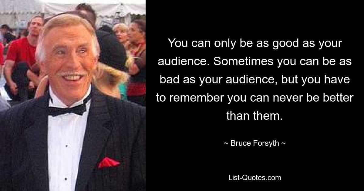 You can only be as good as your audience. Sometimes you can be as bad as your audience, but you have to remember you can never be better than them. — © Bruce Forsyth