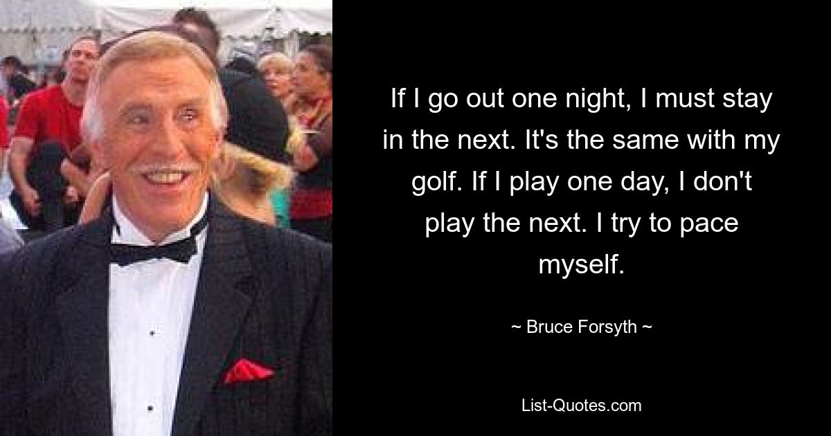 If I go out one night, I must stay in the next. It's the same with my golf. If I play one day, I don't play the next. I try to pace myself. — © Bruce Forsyth