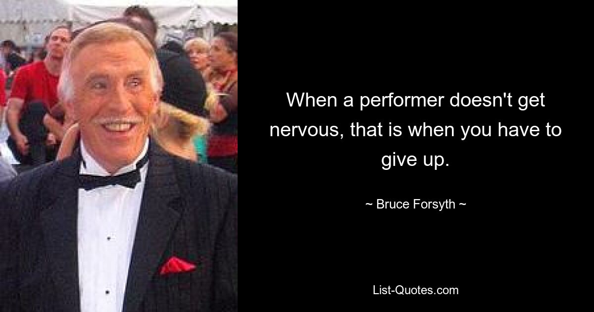 When a performer doesn't get nervous, that is when you have to give up. — © Bruce Forsyth