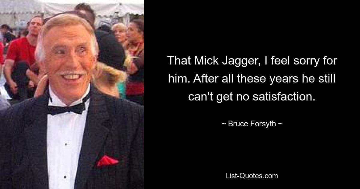 That Mick Jagger, I feel sorry for him. After all these years he still can't get no satisfaction. — © Bruce Forsyth