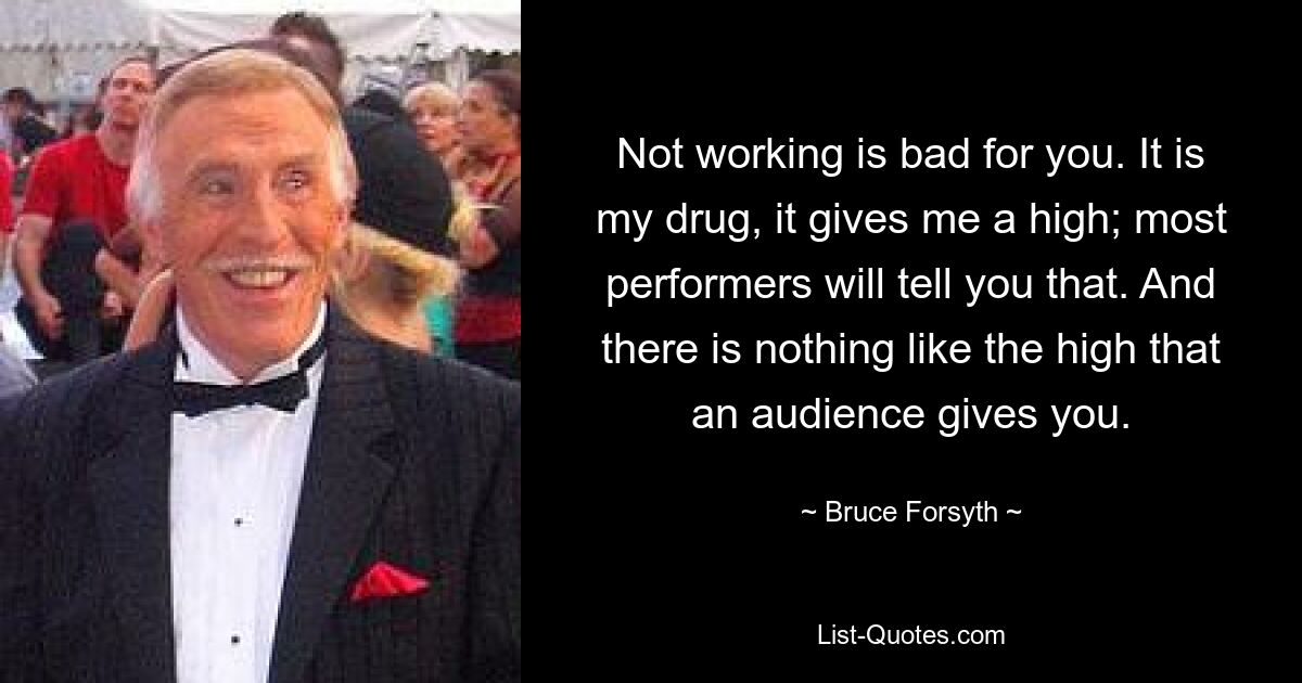 Not working is bad for you. It is my drug, it gives me a high; most performers will tell you that. And there is nothing like the high that an audience gives you. — © Bruce Forsyth