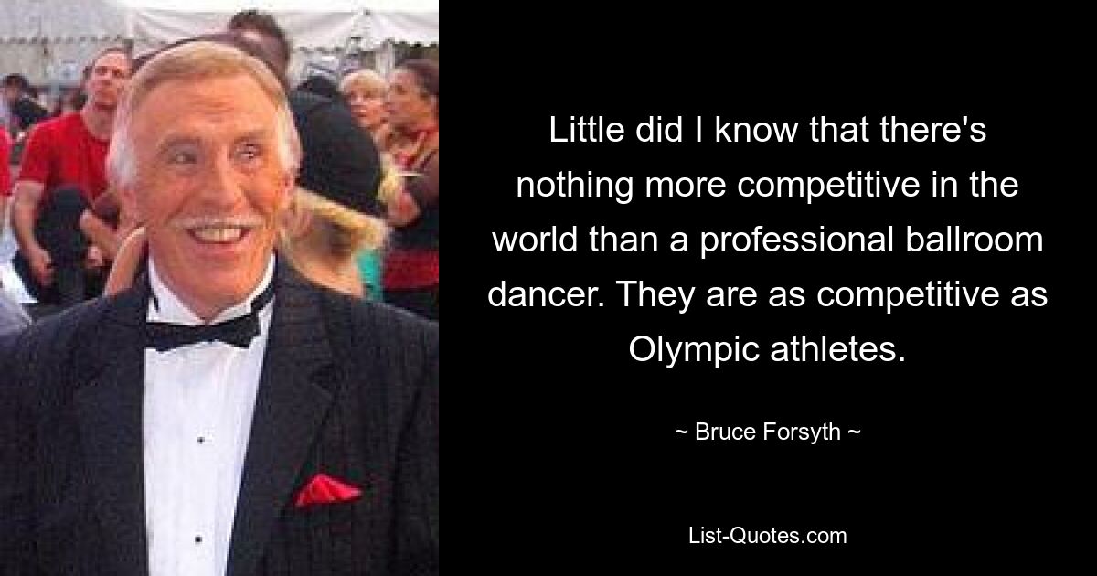 Little did I know that there's nothing more competitive in the world than a professional ballroom dancer. They are as competitive as Olympic athletes. — © Bruce Forsyth