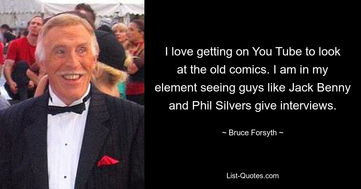 I love getting on You Tube to look at the old comics. I am in my element seeing guys like Jack Benny and Phil Silvers give interviews. — © Bruce Forsyth