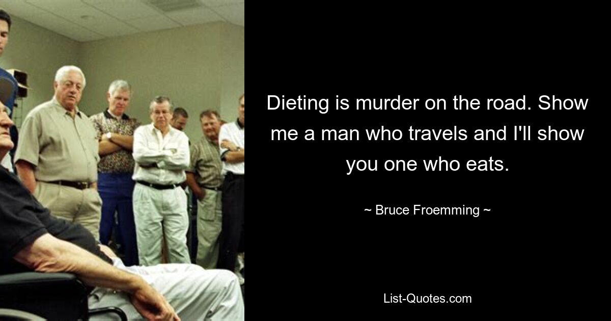 Dieting is murder on the road. Show me a man who travels and I'll show you one who eats. — © Bruce Froemming