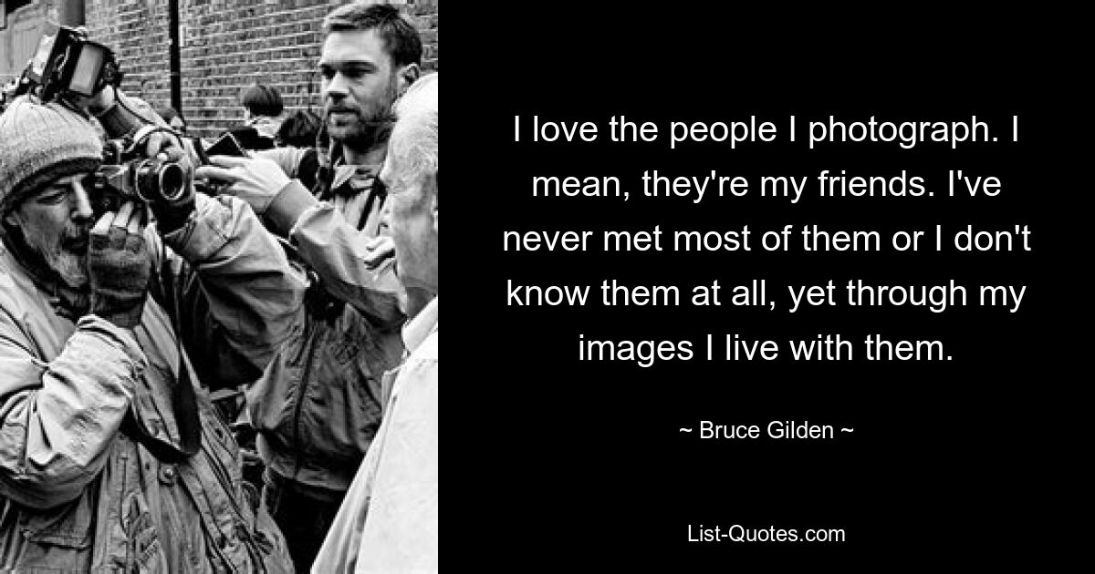 I love the people I photograph. I mean, they're my friends. I've never met most of them or I don't know them at all, yet through my images I live with them. — © Bruce Gilden