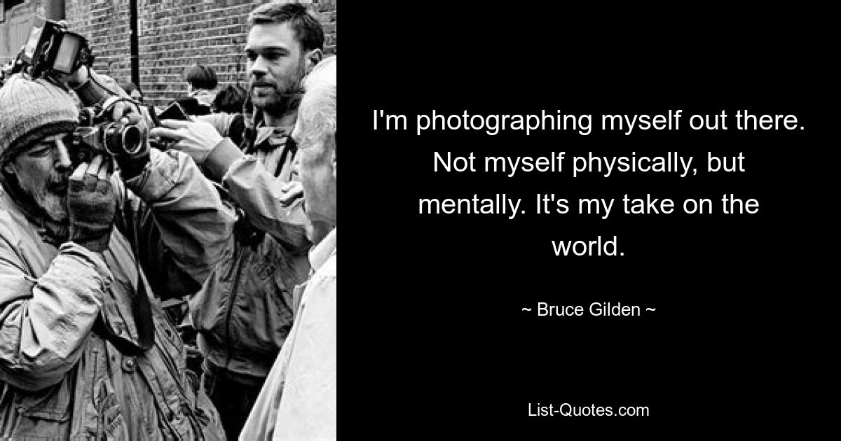 I'm photographing myself out there. Not myself physically, but mentally. It's my take on the world. — © Bruce Gilden