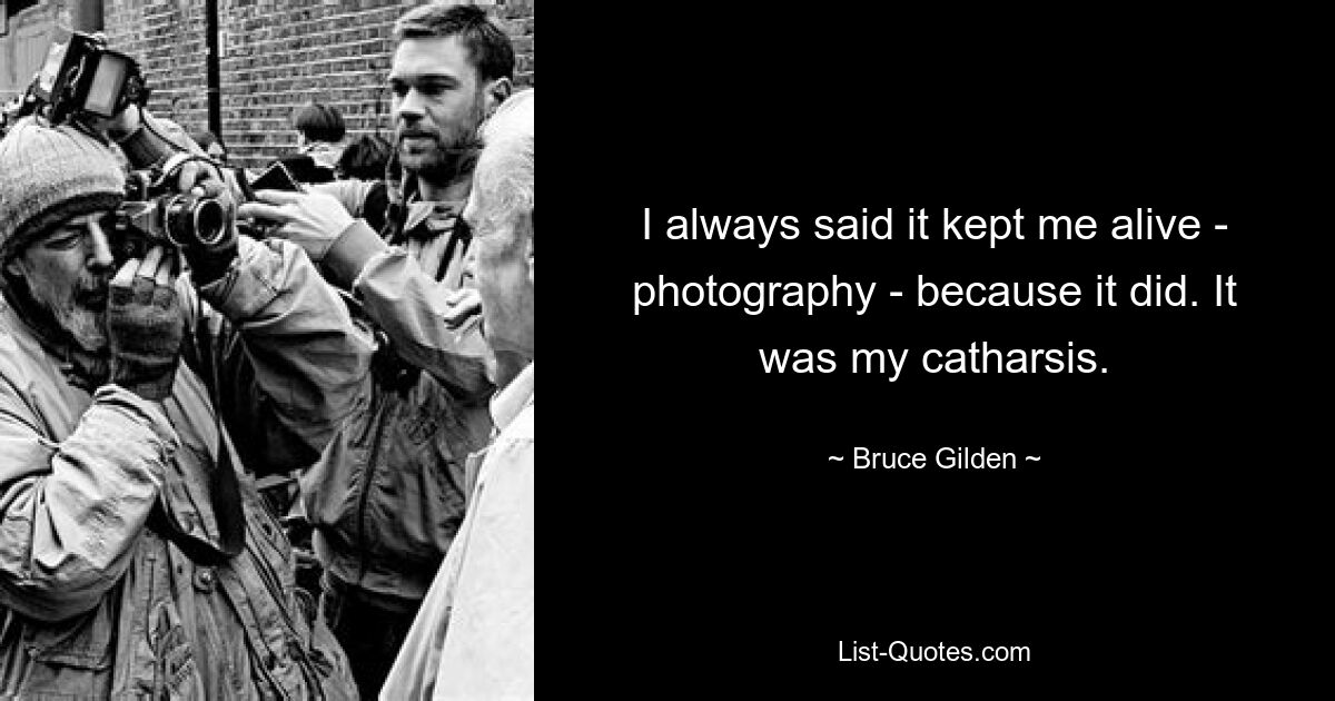 I always said it kept me alive - photography - because it did. It was my catharsis. — © Bruce Gilden