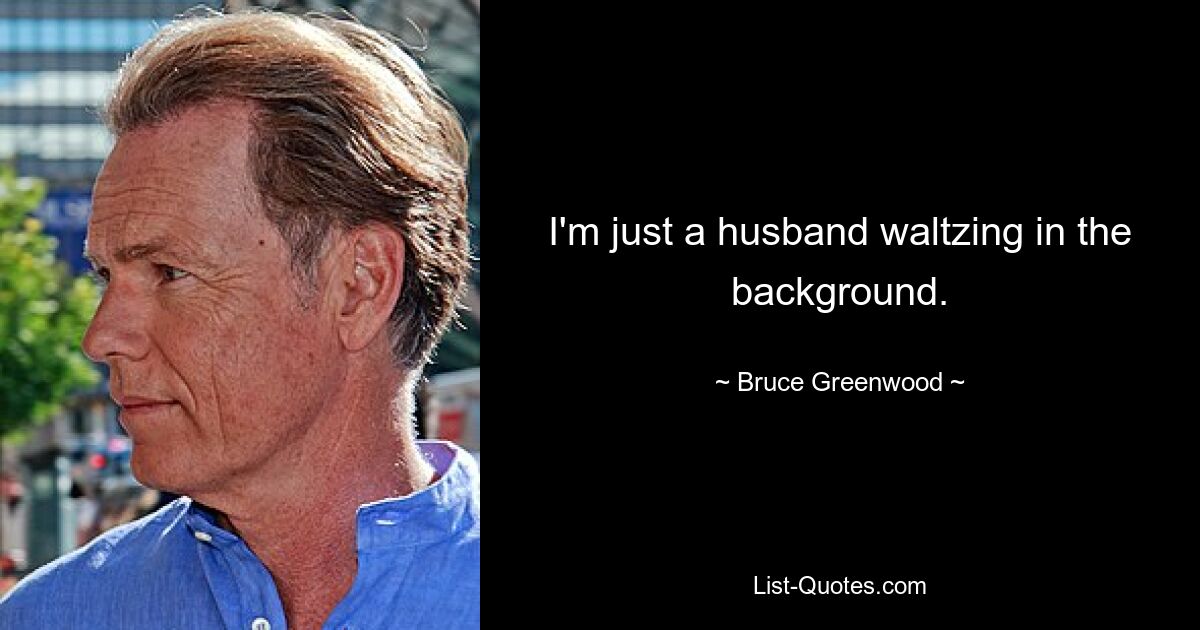 I'm just a husband waltzing in the background. — © Bruce Greenwood