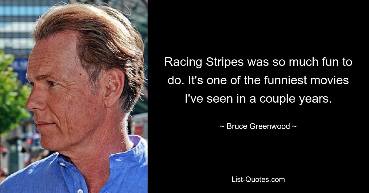 Racing Stripes was so much fun to do. It's one of the funniest movies I've seen in a couple years. — © Bruce Greenwood