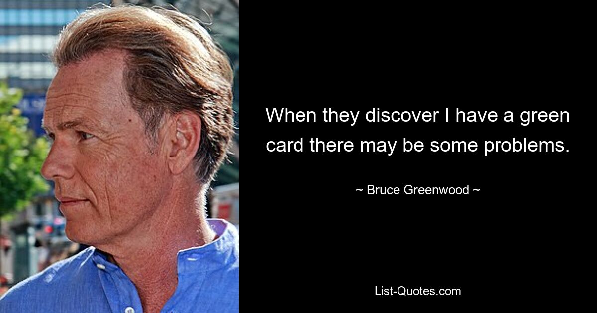 When they discover I have a green card there may be some problems. — © Bruce Greenwood