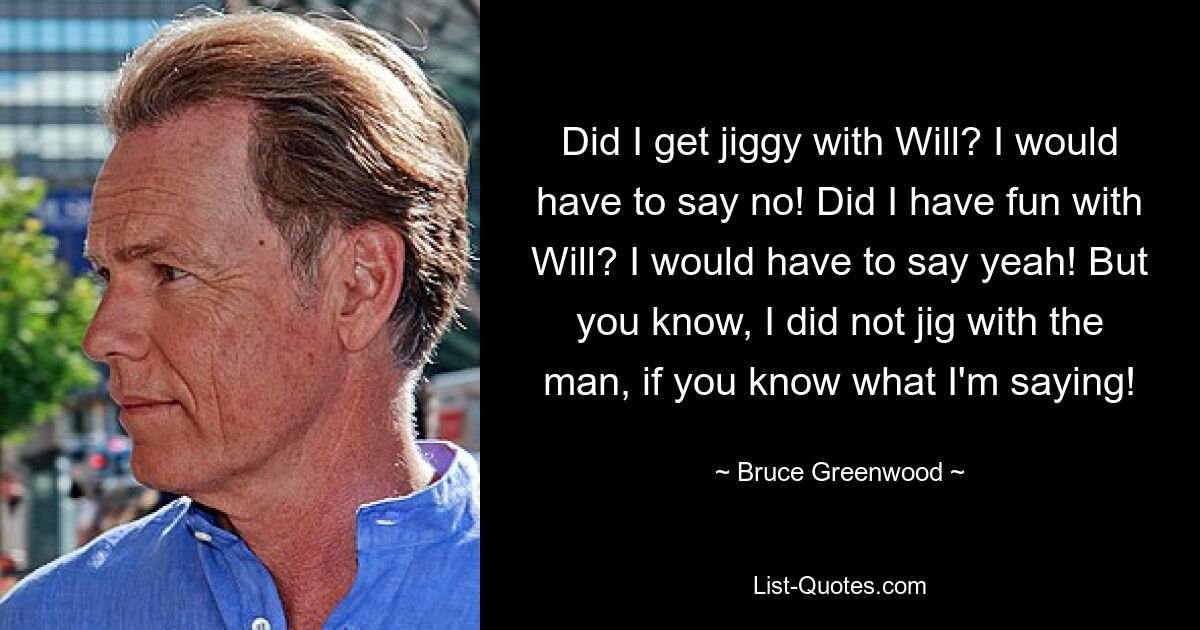 Did I get jiggy with Will? I would have to say no! Did I have fun with Will? I would have to say yeah! But you know, I did not jig with the man, if you know what I'm saying! — © Bruce Greenwood