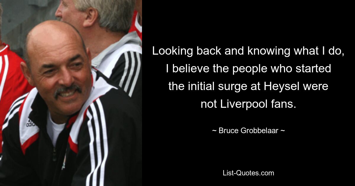 Looking back and knowing what I do, I believe the people who started the initial surge at Heysel were not Liverpool fans. — © Bruce Grobbelaar