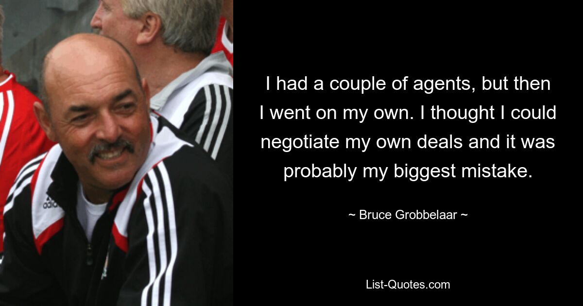 I had a couple of agents, but then I went on my own. I thought I could negotiate my own deals and it was probably my biggest mistake. — © Bruce Grobbelaar