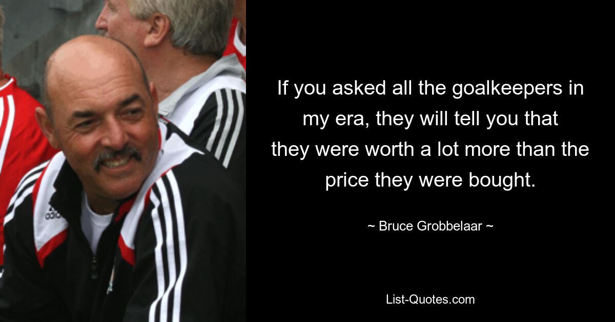 If you asked all the goalkeepers in my era, they will tell you that they were worth a lot more than the price they were bought. — © Bruce Grobbelaar