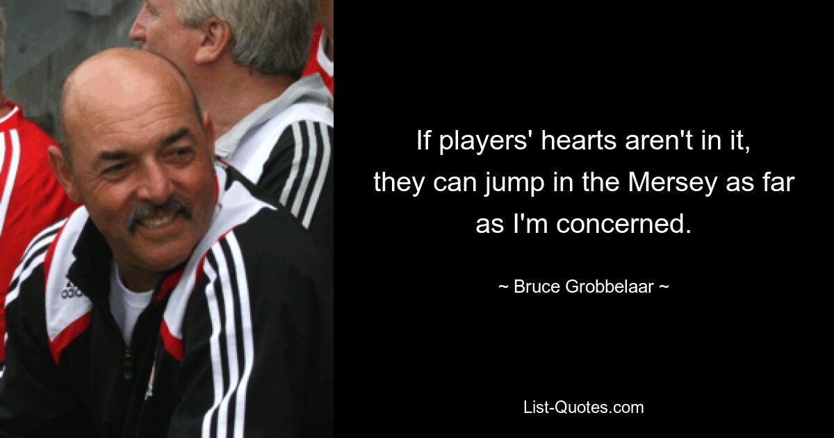 If players' hearts aren't in it, they can jump in the Mersey as far as I'm concerned. — © Bruce Grobbelaar