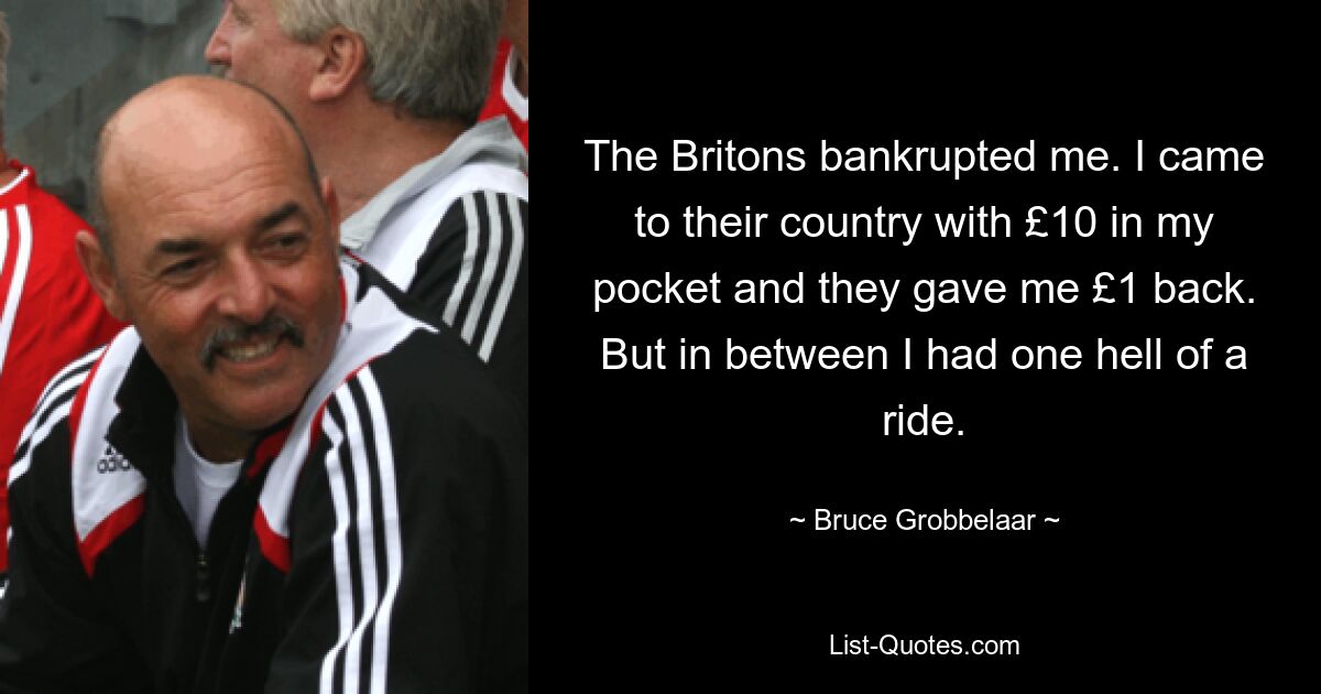 The Britons bankrupted me. I came to their country with £10 in my pocket and they gave me £1 back. But in between I had one hell of a ride. — © Bruce Grobbelaar