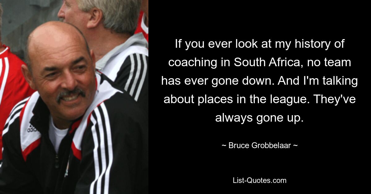 If you ever look at my history of coaching in South Africa, no team has ever gone down. And I'm talking about places in the league. They've always gone up. — © Bruce Grobbelaar