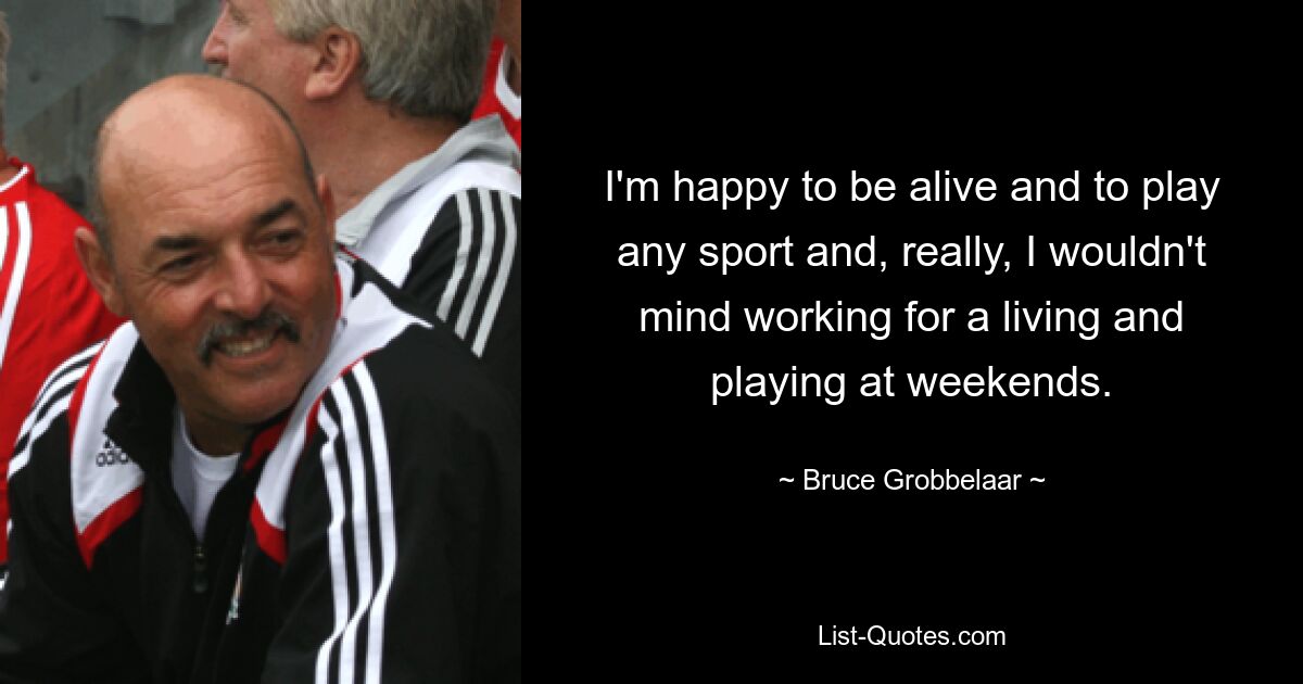 I'm happy to be alive and to play any sport and, really, I wouldn't mind working for a living and playing at weekends. — © Bruce Grobbelaar