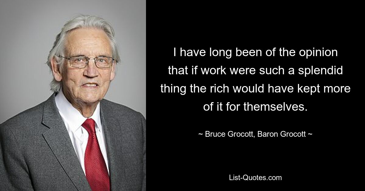 I have long been of the opinion that if work were such a splendid thing the rich would have kept more of it for themselves. — © Bruce Grocott, Baron Grocott