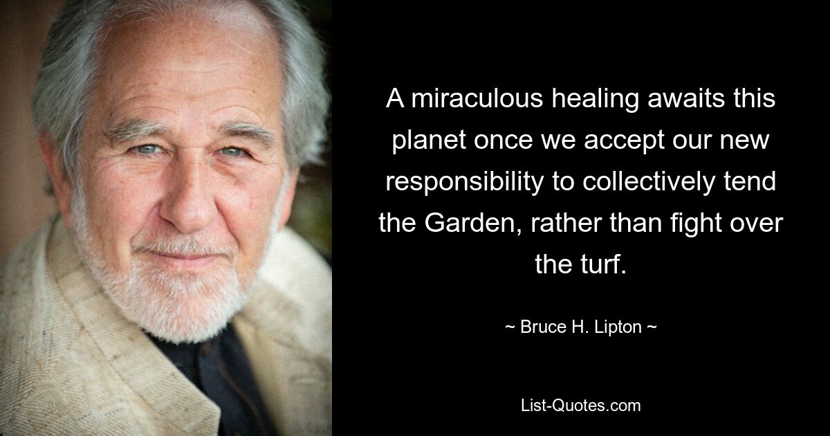 A miraculous healing awaits this planet once we accept our new responsibility to collectively tend the Garden, rather than fight over the turf. — © Bruce H. Lipton