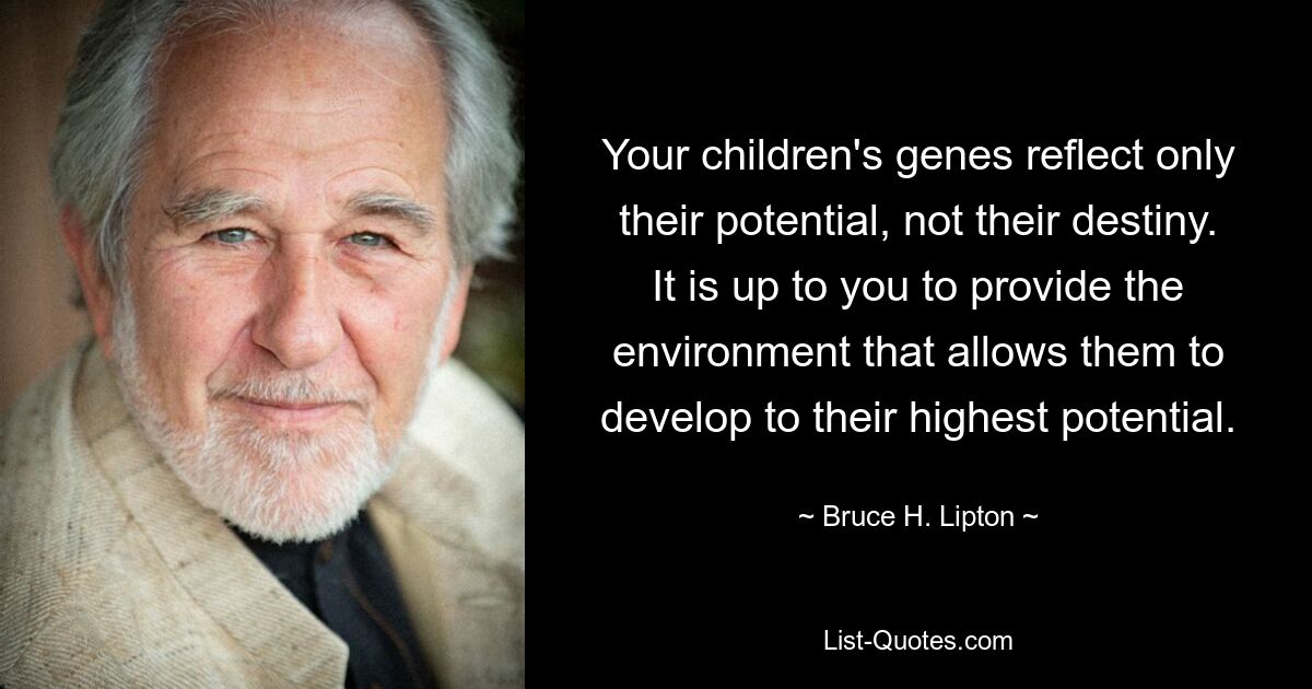 Your children's genes reflect only their potential, not their destiny. It is up to you to provide the environment that allows them to develop to their highest potential. — © Bruce H. Lipton