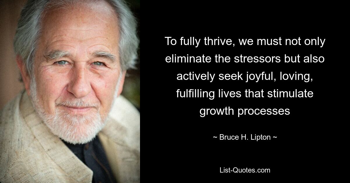 To fully thrive, we must not only eliminate the stressors but also actively seek joyful, loving, fulfilling lives that stimulate growth processes — © Bruce H. Lipton