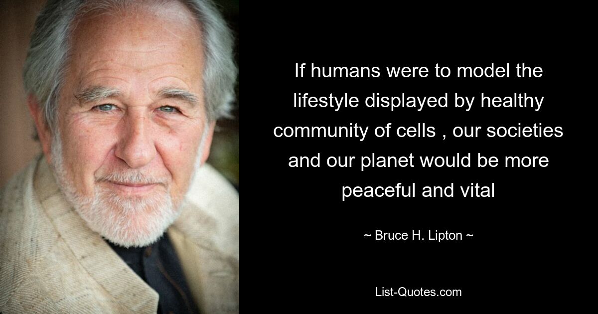 If humans were to model the lifestyle displayed by healthy community of cells , our societies and our planet would be more peaceful and vital — © Bruce H. Lipton