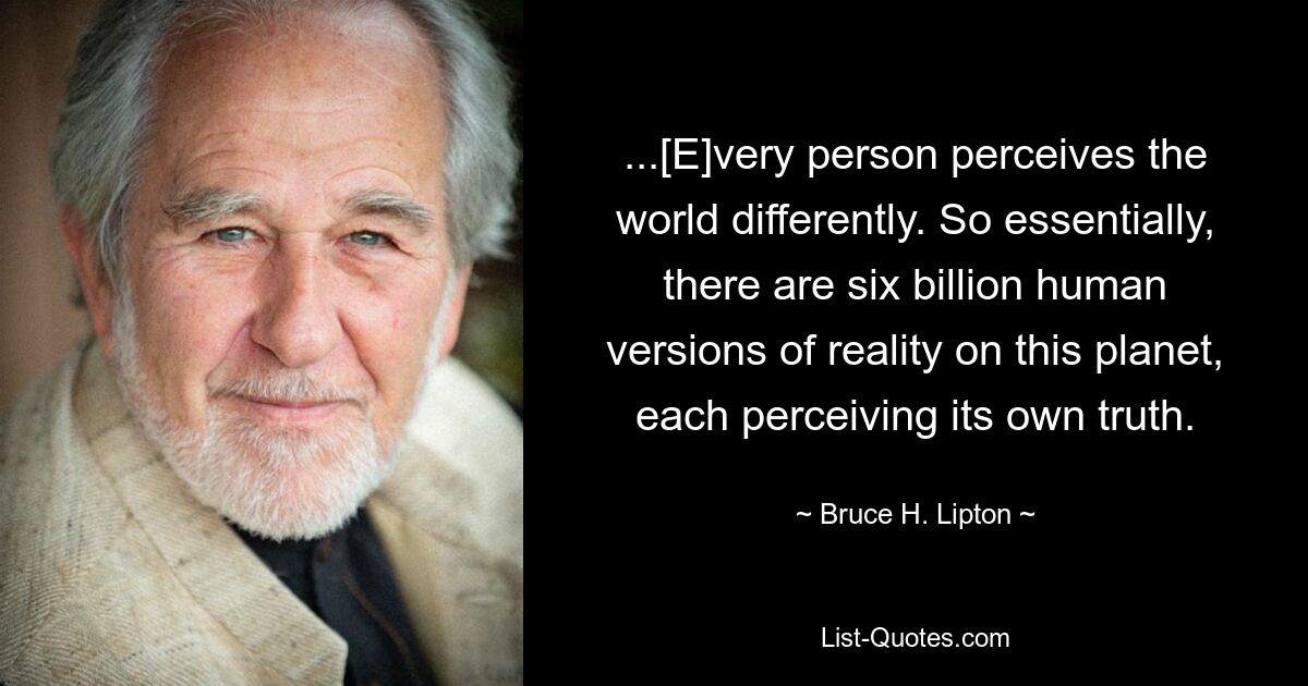 ...[E]very person perceives the world differently. So essentially, there are six billion human versions of reality on this planet, each perceiving its own truth. — © Bruce H. Lipton