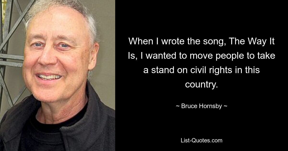 When I wrote the song, The Way It Is, I wanted to move people to take a stand on civil rights in this country. — © Bruce Hornsby