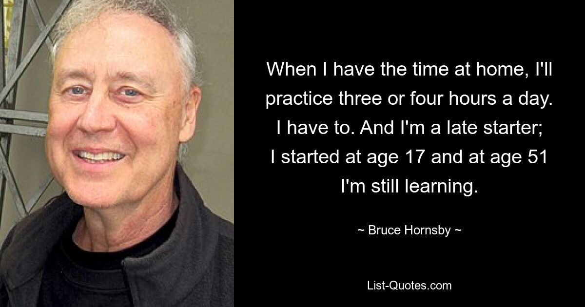 When I have the time at home, I'll practice three or four hours a day. I have to. And I'm a late starter; I started at age 17 and at age 51 I'm still learning. — © Bruce Hornsby