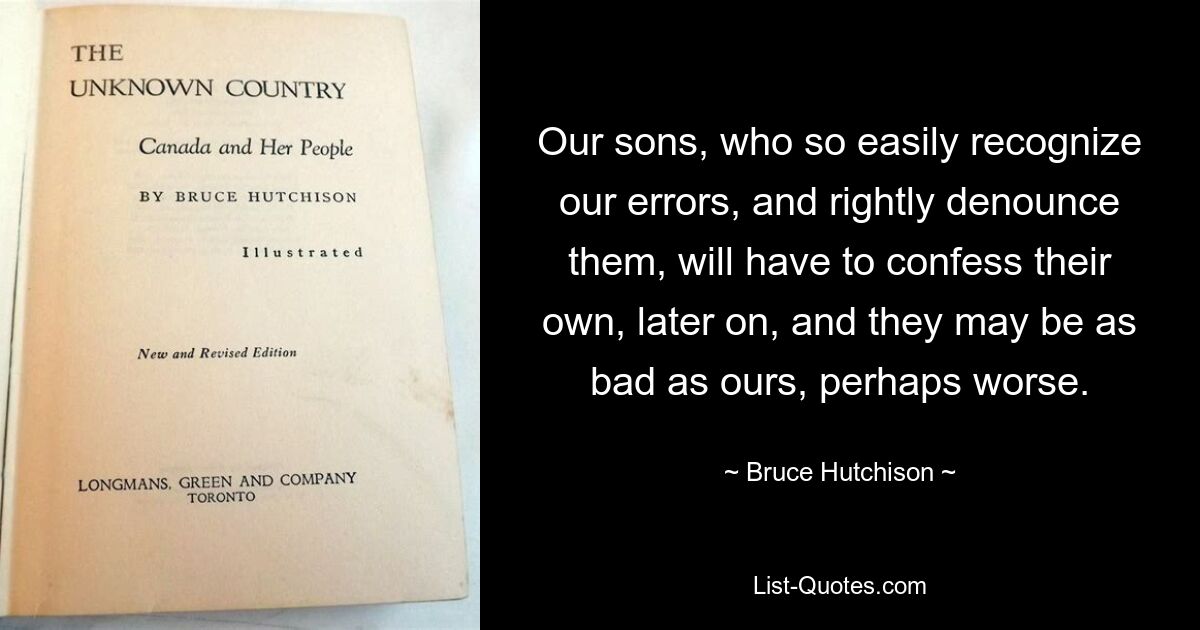 Our sons, who so easily recognize our errors, and rightly denounce them, will have to confess their own, later on, and they may be as bad as ours, perhaps worse. — © Bruce Hutchison