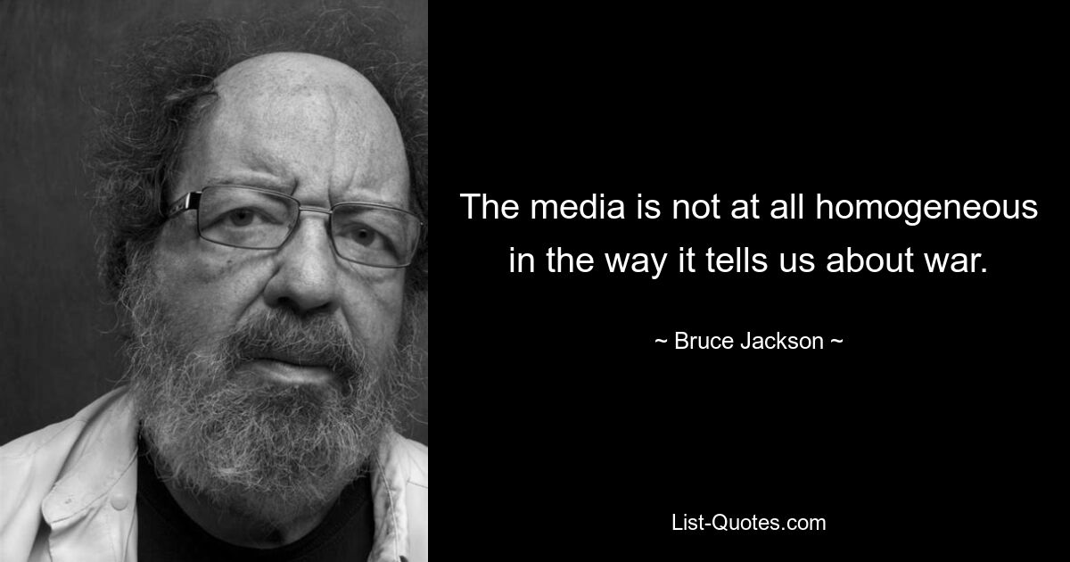 The media is not at all homogeneous in the way it tells us about war. — © Bruce Jackson