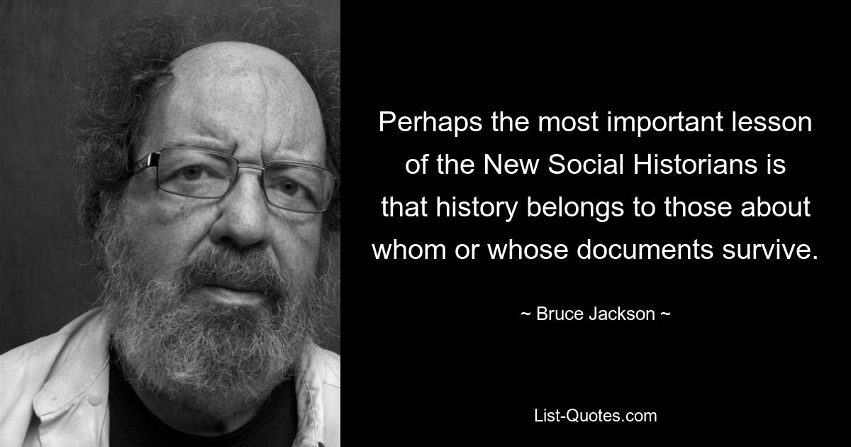 Perhaps the most important lesson of the New Social Historians is that history belongs to those about whom or whose documents survive. — © Bruce Jackson