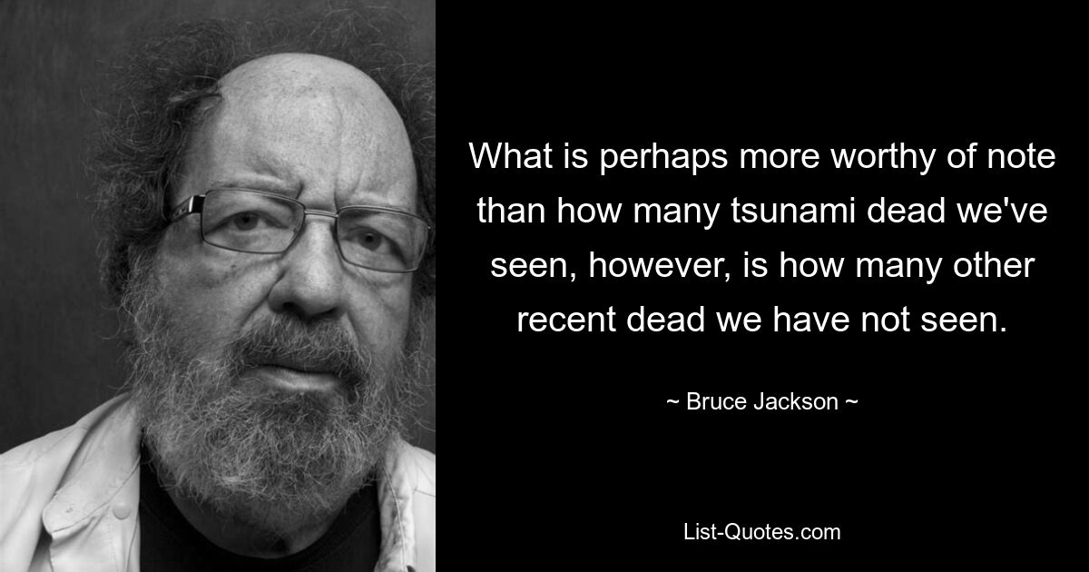 What is perhaps more worthy of note than how many tsunami dead we've seen, however, is how many other recent dead we have not seen. — © Bruce Jackson