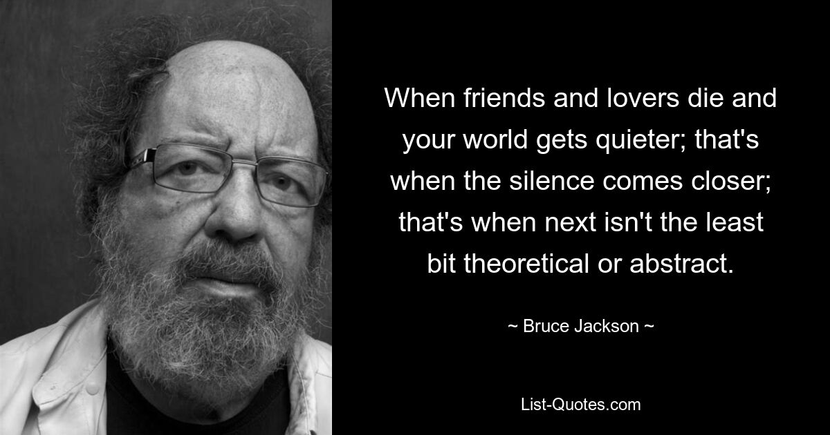 When friends and lovers die and your world gets quieter; that's when the silence comes closer; that's when next isn't the least bit theoretical or abstract. — © Bruce Jackson