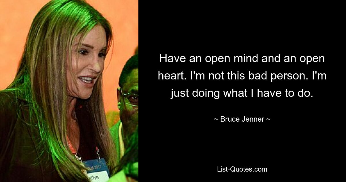 Have an open mind and an open heart. I'm not this bad person. I'm just doing what I have to do. — © Bruce Jenner