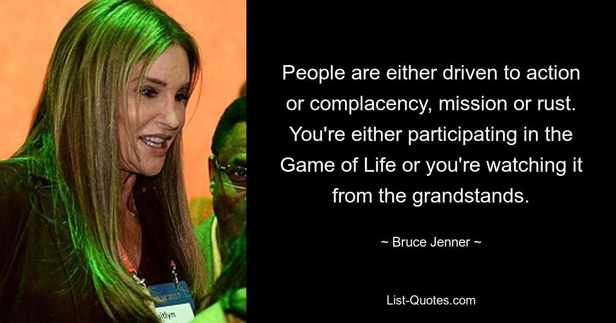 People are either driven to action or complacency, mission or rust. You're either participating in the Game of Life or you're watching it from the grandstands. — © Bruce Jenner