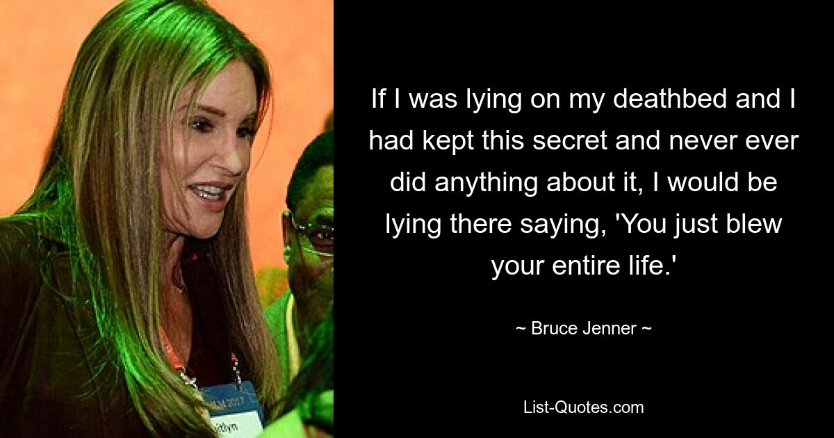 If I was lying on my deathbed and I had kept this secret and never ever did anything about it, I would be lying there saying, 'You just blew your entire life.' — © Bruce Jenner